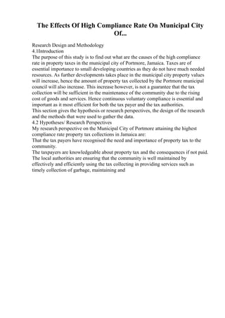 The Effects Of High Compliance Rate On Municipal City
Of...
Research Design and Methodology
4.1Introduction
The purpose of this study is to find out what are the causes of the high compliance
rate in property taxes in the municipal city of Portmore, Jamaica. Taxes are of
essential importance to small developing countries as they do not have much needed
resources. As further developments takes place in the municipal city property values
will increase, hence the amount of property tax collected by the Portmore municipal
council will also increase. This increase however, is not a guarantee that the tax
collection will be sufficient in the maintenance of the community due to the rising
cost of goods and services. Hence continuous voluntary compliance is essential and
important as it most efficient for both the tax payer and the tax authorities.
This section gives the hypothesis or research perspectives, the design of the research
and the methods that were used to gather the data.
4.2 Hypotheses/ Research Perspectives
My research perspective on the Municipal City of Portmore attaining the highest
compliance rate property tax collections in Jamaica are:
That the tax payers have recognised the need and importance of property tax to the
community.
The taxpayers are knowledgeable about property tax and the consequences if not paid.
The local authorities are ensuring that the community is well maintained by
effectively and efficiently using the tax collecting in providing services such as
timely collection of garbage, maintaining and
 