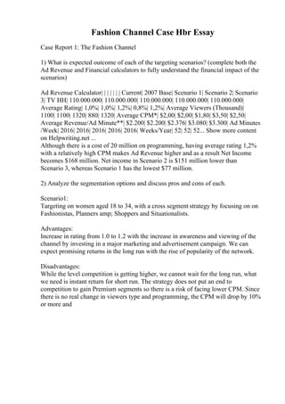 Fashion Channel Case Hbr Essay
Case Report 1: The Fashion Channel
1) What is expected outcome of each of the targeting scenarios? (complete both the
Ad Revenue and Financial calculators to fully understand the financial impact of the
scenarios)
Ad Revenue Calculator| | | | | | | Current| 2007 Base| Scenario 1| Scenario 2| Scenario
3| TV HH| 110.000.000| 110.000.000| 110.000.000| 110.000.000| 110.000.000|
Average Rating| 1,0%| 1,0%| 1,2%| 0,8%| 1,2%| Average Viewers (Thousand)|
1100| 1100| 1320| 880| 1320| Average CPM*| $2,00| $2,00| $1,80| $3,50| $2,50|
Average Revenue/Ad Minute**| $2.200| $2.200| $2.376| $3.080| $3.300| Ad Minutes
/Week| 2016| 2016| 2016| 2016| 2016| Weeks/Year| 52| 52| 52... Show more content
on Helpwriting.net ...
Although there is a cost of 20 million on programming, having average rating 1,2%
with a relatively high CPM makes Ad Revenue higher and as a result Net Income
becomes $168 million. Net income in Scenario 2 is $151 million lower than
Scenario 3, whereas Scenario 1 has the lowest $77 million.
2) Analyze the segmentation options and discuss pros and cons of each.
Scenario1:
Targeting on women aged 18 to 34, with a cross segment strategy by focusing on on
Fashionistas, Planners amp; Shoppers and Situationalists.
Advantages:
Increase in rating from 1.0 to 1.2 with the increase in awareness and viewing of the
channel by investing in a major marketing and advertisement campaign. We can
expect promising returns in the long run with the rise of popularity of the network.
Disadvantages:
While the level competition is getting higher, we cannot wait for the long run, what
we need is instant return for short run. The strategy does not put an end to
competition to gain Premium segments so there is a risk of facing lower CPM. Since
there is no real change in viewers type and programming, the CPM will drop by 10%
or more and
 