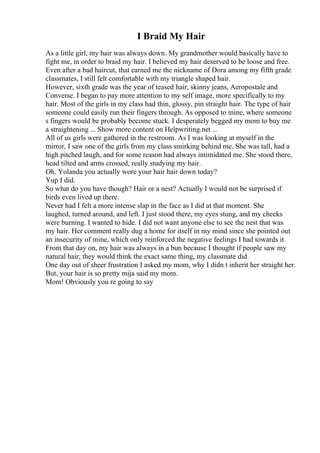 I Braid My Hair
As a little girl, my hair was always down. My grandmother would basically have to
fight me, in order to braid my hair. I believed my hair deserved to be loose and free.
Even after a bad haircut, that earned me the nickname of Dora among my fifth grade
classmates, I still felt comfortable with my triangle shaped hair.
However, sixth grade was the year of teased hair, skinny jeans, Aeropostale and
Converse. I began to pay more attention to my self image, more specifically to my
hair. Most of the girls in my class had thin, glossy, pin straight hair. The type of hair
someone could easily run their fingers through. As opposed to mine, where someone
s fingers would be probably become stuck. I desperately begged my mom to buy me
a straightening ... Show more content on Helpwriting.net ...
All of us girls were gathered in the restroom. As I was looking at myself in the
mirror, I saw one of the girls from my class smirking behind me. She was tall, had a
high pitched laugh, and for some reason had always intimidated me. She stood there,
head tilted and arms crossed, really studying my hair.
Oh. Yolanda you actually wore your hair hair down today?
Yup I did.
So what do you have though? Hair or a nest? Actually I would not be surprised if
birds even lived up there.
Never had I felt a more intense slap in the face as I did at that moment. She
laughed, turned around, and left. I just stood there, my eyes stung, and my cheeks
were burning. I wanted to hide. I did not want anyone else to see the nest that was
my hair. Her comment really dug a home for itself in my mind since she pointed out
an insecurity of mine, which only reinforced the negative feelings I had towards it.
From that day on, my hair was always in a bun because I thought if people saw my
natural hair, they would think the exact same thing, my classmate did.
One day out of sheer frustration I asked my mom, why I didn t inherit her straight her.
But, your hair is so pretty mija said my mom.
Mom! Obviously you re going to say
 