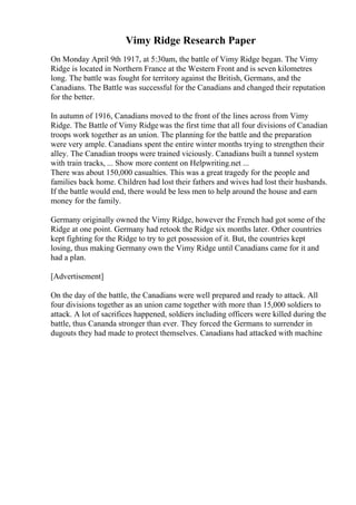 Vimy Ridge Research Paper
On Monday April 9th 1917, at 5:30am, the battle of Vimy Ridge began. The Vimy
Ridge is located in Northern France at the Western Front and is seven kilometres
long. The battle was fought for territory against the British, Germans, and the
Canadians. The Battle was successful for the Canadians and changed their reputation
for the better.
In autumn of 1916, Canadians moved to the front of the lines across from Vimy
Ridge. The Battle of Vimy Ridgewas the first time that all four divisions of Canadian
troops work together as an union. The planning for the battle and the preparation
were very ample. Canadians spent the entire winter months trying to strengthen their
alley. The Canadian troops were trained viciously. Canadians built a tunnel system
with train tracks, ... Show more content on Helpwriting.net ...
There was about 150,000 casualties. This was a great tragedy for the people and
families back home. Children had lost their fathers and wives had lost their husbands.
If the battle would end, there would be less men to help around the house and earn
money for the family.
Germany originally owned the Vimy Ridge, however the French had got some of the
Ridge at one point. Germany had retook the Ridge six months later. Other countries
kept fighting for the Ridge to try to get possession of it. But, the countries kept
losing, thus making Germany own the Vimy Ridge until Canadians came for it and
had a plan.
[Advertisement]
On the day of the battle, the Canadians were well prepared and ready to attack. All
four divisions together as an union came together with more than 15,000 soldiers to
attack. A lot of sacrifices happened, soldiers including officers were killed during the
battle, thus Cananda stronger than ever. They forced the Germans to surrender in
dugouts they had made to protect themselves. Canadians had attacked with machine
 