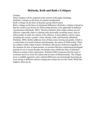 Hofstede, Kolb and Rath s Critiques
Critique
Three critiques will be explored in this section of the paper including;
Hofstede s critique on the basis of cultural consideration
Kolb s critique on the basis of dynamic group effectiveness
Rath s critique on the basis of situational differences Hofstede s critique is based on
that the world is too diverse for followership theories to be applicable in different
circumstances (Hofstede, 2001). Theories limited to their origin cultures are not
effective, especially when it s dealing with universally occurring issues, such as
followership. In order for a theory to be effective, it must address various issues,
including the society s gender, virtue, identity, truth, and hierarchy (Hofstede
Hofstede, 2005). Kelley addresses four of these areas, leaving out gender, which is
a critical part of societal relations and ultimately, the nature of followership. There
are cultures within which women will behave like passive followers regardless of
the situation for fear of repercussions. In societies that have experienced prolonged
periods of war in recent decades, the females may exhibit the traits of alienated
followers owing to their experiences. Hofstede (2001) expresses that this type of
exclusion leaves no room for culture and no sense of dimensionality. The critique
gives a credible argument, since cultural differences are increasingly becoming an
issue owing to different cultures coming into contact all over the world. While this
happens, there are no
 