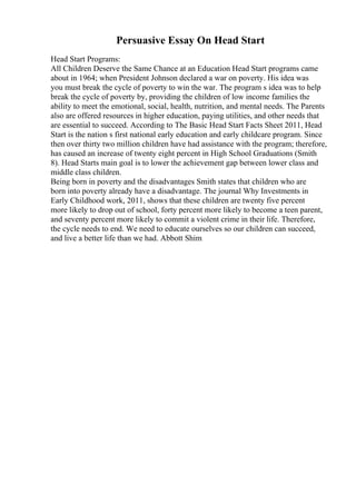 Persuasive Essay On Head Start
Head Start Programs:
All Children Deserve the Same Chance at an Education Head Start programs came
about in 1964; when President Johnson declared a war on poverty. His idea was
you must break the cycle of poverty to win the war. The program s idea was to help
break the cycle of poverty by, providing the children of low income families the
ability to meet the emotional, social, health, nutrition, and mental needs. The Parents
also are offered resources in higher education, paying utilities, and other needs that
are essential to succeed. According to The Basic Head Start Facts Sheet 2011, Head
Start is the nation s first national early education and early childcare program. Since
then over thirty two million children have had assistance with the program; therefore,
has caused an increase of twenty eight percent in High School Graduations (Smith
8). Head Starts main goal is to lower the achievement gap between lower class and
middle class children.
Being born in poverty and the disadvantages Smith states that children who are
born into poverty already have a disadvantage. The journal Why Investments in
Early Childhood work, 2011, shows that these children are twenty five percent
more likely to drop out of school, forty percent more likely to become a teen parent,
and seventy percent more likely to commit a violent crime in their life. Therefore,
the cycle needs to end. We need to educate ourselves so our children can succeed,
and live a better life than we had. Abbott Shim
 