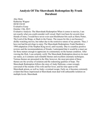 Analysis Of The Shawshank Redemption By Frank
Darabont
Alec Heitz
Katherine Wagner
HUM 224 02
Evaluative Essay
October 13th, 2015
Evaluative Analysis: The Shawshank Redemption When it comes to movies, I am
not exactly what you could consider well versed. Had it not been for several close
friends of mine, I would have never even seen blockbuster hits such as Harry Potter,
The Lord of the Rings, or Back to the Future. The reason for this is not because I
dislike watching movies, but rather due to the restrictive nature of my parents. Thus, I
have not had the privilege to enjoy The Shawshank Redemption, Frank Darabont s
1994 adaptation of the Stephen King novel, until recently. Due to countless positive
reviews and the recommendations of friends, I anticipated that it would be a must see
for those mature enough to appreciate its commentary on the human condition. After
viewing the flick, I can certainly verify The Shawshank Redemption deserves its must
see status, as it contains such relatable themes and excellent cinematic techniques.
Various themes are presented in the film; however, the most prevalent of these
themes are the severity of isolation and the redeeming qualities of hope. The
Shawshank Redemption follows the story of Andy Dufresne, a man wrongly
convicted of the murder of his wife and her lover, and his time spent at the
Shawshank prison, as well as Andy s eventual escape. Early on, it becomes extremely
evident that those imprisoned at Shawshank must deal with unbearable isolation on
multiple levels. Shawshank
 