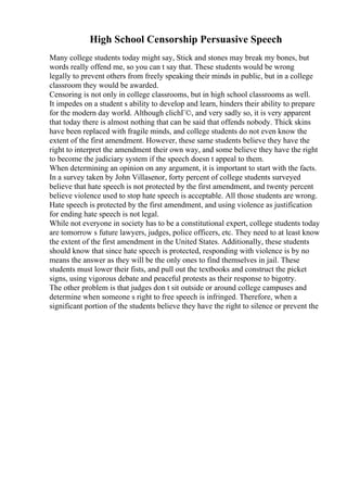 High School Censorship Persuasive Speech
Many college students today might say, Stick and stones may break my bones, but
words really offend me, so you can t say that. These students would be wrong
legally to prevent others from freely speaking their minds in public, but in a college
classroom they would be awarded.
Censoring is not only in college classrooms, but in high school classrooms as well.
It impedes on a student s ability to develop and learn, hinders their ability to prepare
for the modern day world. Although clichГ©, and very sadly so, it is very apparent
that today there is almost nothing that can be said that offends nobody. Thick skins
have been replaced with fragile minds, and college students do not even know the
extent of the first amendment. However, these same students believe they have the
right to interpret the amendment their own way, and some believe they have the right
to become the judiciary system if the speech doesn t appeal to them.
When determining an opinion on any argument, it is important to start with the facts.
In a survey taken by John Villasenor, forty percent of college students surveyed
believe that hate speech is not protected by the first amendment, and twenty percent
believe violence used to stop hate speech is acceptable. All those students are wrong.
Hate speech is protected by the first amendment, and using violence as justification
for ending hate speech is not legal.
While not everyone in society has to be a constitutional expert, college students today
are tomorrow s future lawyers, judges, police officers, etc. They need to at least know
the extent of the first amendment in the United States. Additionally, these students
should know that since hate speech is protected, responding with violence is by no
means the answer as they will be the only ones to find themselves in jail. These
students must lower their fists, and pull out the textbooks and construct the picket
signs, using vigorous debate and peaceful protests as their response to bigotry.
The other problem is that judges don t sit outside or around college campuses and
determine when someone s right to free speech is infringed. Therefore, when a
significant portion of the students believe they have the right to silence or prevent the
 