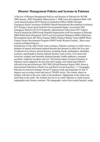 Disaster Management Policies and Systems in Pakistan
A Review of Disaster Management Policies and Systems in Pakistan for WCDR
2005 January, 2005 Islamabad Abbreviations 1 ADB Asian Development Bank AJK
Azad Jammu Kashmir DCO District Coordination Officer DERA Drought
Emergency Relief Assistance DANIDA Danish International Development Assistance
ECF Energy Conservation Fund EIA Environmental Impact Assessment ERC
Emergency Relief Cell FATA Federally Administered Tribal Areas FFC Federal
Flood Commission GDO Goods Dispatch Organization GoP Government of Pakistan
HKH Hindu Kush Himalayan LGO Local Government Ordinance MDGs Millenium
Development Goals MF Micro Finance MMTs Medical Mobile Teams MSDP Micro
Finance Sector Development Program NWFP North Western Frontier... Show more
content on Helpwriting.net ...
Introduction 4 Like other South Asian countries, Pakistan continues to suffer from a
plethora of natural and human induced hazards that threaten to affect the lives and
livelihood of its citizens natural disasters including floods, earthquakes, landslides,
cyclones, and drought to human induced disasters such as fires, civil unrest and
terrorism, refugees and internally displaced people, health epidemics, transport
accidents, industrial accidents and war. The human impact of natural disasters in
Pakistan can be judged by the fact that 6,037 people were killed and 8,989,631
affected in the period between 1993 2002 (World Disasters Report 2003, Geneva,
International Federation of Red Cross and Red Crescent Societies). 1.1 Geography:
Pakistan lies between latitudes 24 and 37 degrees north and longitudes 62 and 75
degrees east covering a total land area of 796,095 sq km. The country shares its
borders with Iran to the west, India in the Southeast, Afghanistan in the north west,
and China in the north. The Arabian Sea lies to its south. Pakistan is a land of great
topographic and climatic contrasts. The topography varies from coastal beaches, sandy
 