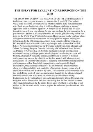 THE ESSAY FOR EVALUATING RESOURCES ON THE
WEB
THE ESSAY FOR EVALUATING RESOURCES ON THE WEB Introduction: It
is obviously that everyone wants to get a dream job. A good CV (Curriculum
vitae) and a successful job interview are what you need to make that dream come
true. But it seems that job interview is really the biggest challenge to most of
applicants. Even if you have a perfect CV but you do not prepare well for your
interview, you will lose your chance. So how can you have the best preparation for a
job interview? Thanks to the development of the Internet, you can easily search this
topic on the World Wide Web for information. However, you can be confused when
seeing the vast number of websites and the many possible ways of locating the
information. In the following essay,... Show more content on Helpwriting.net ...
Dr. Amy Griffiths is a licensed clinical psychologist and a Nationally Certified
School Psychologist. She received her Doctorate in the Counseling, Clinical, and
School Psychology Program from the University of California at Santa Barbara.
As Director of Advance LA, Dr. Griffiths has taken on the all encompassing
mission of creating quality programs, developing and coordinating services, and
training Advance LA wonderful coaching staff to help in support of the team
while promoting success for all of clients She has worked with adolescents and
young adults for a number of years and is extremely committed to making sure that
while programs utilize thoughtful, comprehensive, and empirically based
interventions, they also meet the needs of the entire family. These evidences
above proved the reliability and credibility of the article. Another reason why I
chose this website is that it satisfies my topic. The document clearly states ten basic
tips needed for a good job interview preparation. In each tip, the editor explained
extremely careful how to do it and the reason why we should use this tip.
Furthermore, the lay out is closely knit and is easy for me to follow. However, one
thing that makes this article a little less convincing than the first one is it does not
show specific timeliness. So the clients do not know whether it is up to date or out
of date. As for the third article, How to prepare for and attend your interviews , it is
located at
 