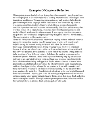 Examples Of Capstone Reflection
This capstone course has helped me tie together all the material I have learned thus
far in the program as well as helped me to identify what skills and knowledge I need
to continue working on. The capstone presentation, as well as class, helped me to
practice strength based language and be conscious of how I describe my client s
when presenting them to others. It can be a habit to use negative language to
describe a problem saturated story and unintentionally describe a patient s story in a
way that comes off as stigmatizing. This class helped me become conscious and
tactful of how I word sensitive circumstances. It was a great experience to present
my patient s case to the class and practice being thoughtful on how I portrayed my...
Show more content on Helpwriting.net ...
There is a variety of evidence based research on varying cultures and each culture s
perspective regarding medical care. Evidence based practice will be extremely
helpful among the hospital setting because it will allow for one to acquire
knowledge from reliable resources. Using evidence based practice is important
because it allows social workers to utilize well researched interventions which will
best serve the patient s. I will continue to work within the hospital setting and need
to be sensitive of how different cultures feel about the medical system as well as
treatment options. At times, I have found myself wondering why my patient does
not want to go a certain treatment route and have used evidence based practice to
form a better understanding and approach. Social workers can use evidence based
practice to educate themselves as well as the whole treatment team. In conclusion,
evidence based practice has allowed for me to share articles with coworkers and
have dependable evidence to fall back on when advocating for my patient within
team meetings. In week five, I found the topic of suicide to be very helpful because I
have discovered that I need to gain skills for working with patients who are suicidal
or facing death. Many cancer patients have to think a great deal about death and often
times contemplate suicide. Throughout my capstone presentation, it became evident
how difficult it was to process death with my patient who had a
 