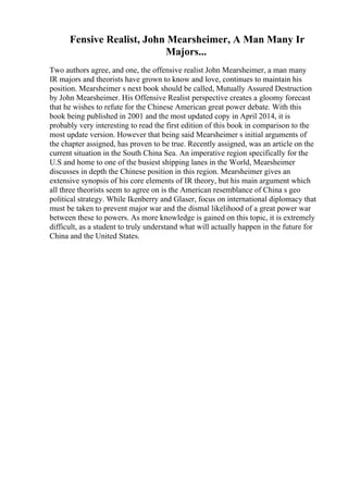 Fensive Realist, John Mearsheimer, A Man Many Ir
Majors...
Two authors agree, and one, the offensive realist John Mearsheimer, a man many
IR majors and theorists have grown to know and love, continues to maintain his
position. Mearsheimer s next book should be called, Mutually Assured Destruction
by John Mearsheimer. His Offensive Realist perspective creates a gloomy forecast
that he wishes to refute for the Chinese American great power debate. With this
book being published in 2001 and the most updated copy in April 2014, it is
probably very interesting to read the first edition of this book in comparison to the
most update version. However that being said Mearsheimer s initial arguments of
the chapter assigned, has proven to be true. Recently assigned, was an article on the
current situation in the South China Sea. An imperative region specifically for the
U.S and home to one of the busiest shipping lanes in the World, Mearsheimer
discusses in depth the Chinese position in this region. Mearsheimer gives an
extensive synopsis of his core elements of IR theory, but his main argument which
all three theorists seem to agree on is the American resemblance of China s geo
political strategy. While Ikenberry and Glaser, focus on international diplomacy that
must be taken to prevent major war and the dismal likelihood of a great power war
between these to powers. As more knowledge is gained on this topic, it is extremely
difficult, as a student to truly understand what will actually happen in the future for
China and the United States.
 