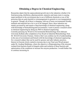 Obtaining a Degree in Chemical Engineering
Researches depict that the unprecedented growth rate in the industries whether it be
food processing, distilleries, pharmaceuticals, tanneries and many more is causing
major problems in the environment due to use of different chemicals or use of the
processes that are quite harmful or mismanagement in general or even transportation
in general. Though, all of these is changing, with use of more environmental friendly
methods and materials but a lot is yet to be changed. Since, these industries are
mainly governed by and require a deep knowledge of chemical engineering, along
with knowledge of biotechnologyand environment; I want to pursue a research career
in chemical engineering by doing my PhD in chemical engineering.
Currently pursuing my M.tech in Environmental Biotechnology from Jadavpur
University Kolkata after completion of my B.tech in Industrial Biotechnology from
Dr. M.G.R University Chennai, I believe that I can combine my bit of understanding
in the area of environment and biotech with the knowledge of chemical engineering
for a research subject that can be used for greener and safer industry practices.
Interest in Enzyme slowly started to increase due to my Final year M.tech project
under Dr. Joydeep Mukherjee, where the objective is Bioprospecting of the enzymes
isolated from bacteria found in Gangetic plain and isolation of those bacteria and
optimization of the conditions to increase the enzyme production. I would further like
to continue increasing its
 