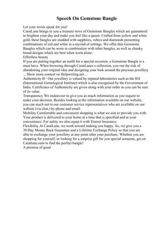 Speech On Gemstone Bangle
Let your wrists speak for you!
CaratLane brings to you a treasure trove of Gemstone Bangles which are guaranteed
to brighten your day and make you feel like a queen. Crafted from yellow and white
gold, these bangles are studded with sapphires, rubies and diamonds presenting
combinations of red and white in a myriad of settings. We offer thin Gemstone
Bangles which can be worn in combination with other bangles, as well as chunky
broad designs which are best when worn alone.
Effortless beauty
If you are putting together an outfit for a special occasion, a Gemstone Bangle is a
must have. When browsing through CaratLanes s collection, you run the risk of
abandoning your original idea and designing your look around the precious jewellery
... Show more content on Helpwriting.net ...
Authenticity В¬ Our jewellery is valued by reputed laboratories such as the IGI
(International Gemological Institute) which is also recognised by the Government of
India. Certificates of Authenticity are given along with your order so you can be sure
of its value.
Transparency We endeavour to give you as much information as you require to
make your decision. Besides looking at the information available on our website,
you can reach out to our customer service representatives who are available on our
website (via chat,) by phone and email.
Mobility Comfortable and convenient shopping is what we aim to provide you with.
Your product is delivered to your home at a time that is specified and at your
convenience. For safety we also equip it with Transit Insurance.
Flexibility At CaratLane, we work toward making you happy. So, we give you a
30 Day Money Back Guarantee and a Lifetime Exchange Policy so that you are
able to exchange your jewellery at any point after your purchase. Whether you are
shopping for yourself, or looking for a surprise gift for you special someone, get on
Caratlane.com to find the perfect bangle!
A promise of good
 