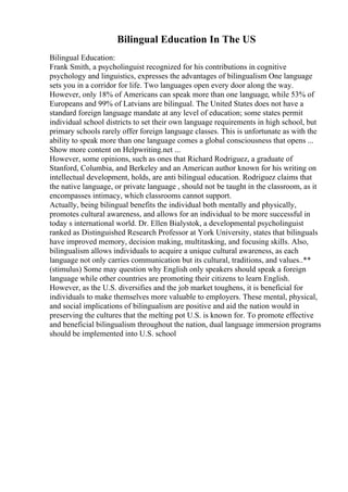 Bilingual Education In The US
Bilingual Education:
Frank Smith, a psycholinguist recognized for his contributions in cognitive
psychology and linguistics, expresses the advantages of bilingualism One language
sets you in a corridor for life. Two languages open every door along the way.
However, only 18% of Americans can speak more than one language, while 53% of
Europeans and 99% of Latvians are bilingual. The United States does not have a
standard foreign language mandate at any level of education; some states permit
individual school districts to set their own language requirements in high school, but
primary schools rarely offer foreign language classes. This is unfortunate as with the
ability to speak more than one language comes a global consciousness that opens ...
Show more content on Helpwriting.net ...
However, some opinions, such as ones that Richard Rodriguez, a graduate of
Stanford, Columbia, and Berkeley and an American author known for his writing on
intellectual development, holds, are anti bilingual education. Rodriguez claims that
the native language, or private language , should not be taught in the classroom, as it
encompasses intimacy, which classrooms cannot support.
Actually, being bilingual benefits the individual both mentally and physically,
promotes cultural awareness, and allows for an individual to be more successful in
today s international world. Dr. Ellen Bialystok, a developmental psycholinguist
ranked as Distinguished Research Professor at York University, states that bilinguals
have improved memory, decision making, multitasking, and focusing skills. Also,
bilingualism allows individuals to acquire a unique cultural awareness, as each
language not only carries communication but its cultural, traditions, and values..**
(stimulus) Some may question why English only speakers should speak a foreign
language while other countries are promoting their citizens to learn English.
However, as the U.S. diversifies and the job market toughens, it is beneficial for
individuals to make themselves more valuable to employers. These mental, physical,
and social implications of bilingualism are positive and aid the nation would in
preserving the cultures that the melting pot U.S. is known for. To promote effective
and beneficial bilingualism throughout the nation, dual language immersion programs
should be implemented into U.S. school
 