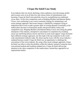 Cirque Du Soleil Case Study
In an industry that was slowly declining, where audiences were decreasing, profits
and revenues were at an all time low and various forms of entertainment were
booming, Cirque du Soleil reinvented the circus by exemplifying less traditional
circus ideas. At this time competitors such as Ringling Brothers and Barnum Bailey
Circus, were continuing to use a more customary strategy by maintaining a red
ocean strategic approach. Red ocean strategy is labelled by companies trying to
outperform their rivals to grab a greater share of existing demand. Essentially as the
market place becomes oversaturated, profits and growth ability reduce and
competition rises. Ringling Brothers and Barnum Bailey Circus once being the global
champions of the industry, attempted to outcompete its competitors by tweaking
circus acts and hiring famous clowns and lions to create more appeal. Cirque du Soleil
had a different strategic approach, one that made it the top competitor in the world
wide entertainment industry today. By observing the issues with the circus industry s
outdated business model, Cirque du Soleil saw an opportunity to challenge the
conventions of the circus industry. By using a blue ocean strategic approach, Cirque
du Soleil was able to refine the problem within the industry instead of using the more
conventional method and tweaking outdated acts. Cirque du Soleil did not pay
attention to the other competitors in the market place, instead they appealed to an
unpenetrated market
 