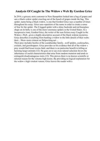 Analysis Of Caught In The Widow s Web By Gordon Grice
In 2016, a grocery store customer in New Hampshire looked into a bag of grapes and
saw a black widow spider crawling out of the bunch of grapes inside the bag. This
spider, name being a black widow, is one that Gordon Grice says a number of times
throughout his essay. Grice uses repetition of the name in order to create a sense
of fear for the spider. The 8 legged spider with a shiny backside and red hourglass
shape on its belly is one of the most venomous spiders in the United States. In a
inexpressive tone, Gordon Grice, the writer of the non fiction essay Caught in the
Widow s Web , gives a highly descriptive account of the black widows mysteries.
Grice describes everything from hunting a widow to the little details of their webs:
their... Show more content on Helpwriting.net ...
Their prey includes beetles of the scarabaeidae family , wolf spiders, cockroaches,
crickets, and grasshoppers. Grice provides as his evidence that all of the widow s
prey would find lesser toxins fatal, and there is no particular benefit to killing or
harming larger animals (12). He goes on to say even natural selection favors the
inheritance of useful characteristics that arise from random mutation and tends to
extinguish disadvantageous traits (12). This proves there is no known scientific or
rational reason for the venoms high toxins. By providing no logical explanation for
the widow s high virulent venom, Grice leaves the reader with a
 