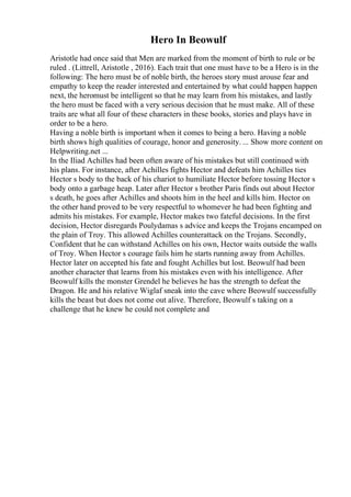 Hero In Beowulf
Aristotle had once said that Men are marked from the moment of birth to rule or be
ruled . (Littrell, Aristotle , 2016). Each trait that one must have to be a Hero is in the
following: The hero must be of noble birth, the heroes story must arouse fear and
empathy to keep the reader interested and entertained by what could happen happen
next, the heromust be intelligent so that he may learn from his mistakes, and lastly
the hero must be faced with a very serious decision that he must make. All of these
traits are what all four of these characters in these books, stories and plays have in
order to be a hero.
Having a noble birth is important when it comes to being a hero. Having a noble
birth shows high qualities of courage, honor and generosity. ... Show more content on
Helpwriting.net ...
In the Iliad Achilles had been often aware of his mistakes but still continued with
his plans. For instance, after Achilles fights Hector and defeats him Achilles ties
Hector s body to the back of his chariot to humiliate Hector before tossing Hector s
body onto a garbage heap. Later after Hector s brother Paris finds out about Hector
s death, he goes after Achilles and shoots him in the heel and kills him. Hector on
the other hand proved to be very respectful to whomever he had been fighting and
admits his mistakes. For example, Hector makes two fateful decisions. In the first
decision, Hector disregards Poulydamas s advice and keeps the Trojans encamped on
the plain of Troy. This allowed Achilles counterattack on the Trojans. Secondly,
Confident that he can withstand Achilles on his own, Hector waits outside the walls
of Troy. When Hector s courage fails him he starts running away from Achilles.
Hector later on accepted his fate and fought Achilles but lost. Beowulf had been
another character that learns from his mistakes even with his intelligence. After
Beowulf kills the monster Grendel he believes he has the strength to defeat the
Dragon. He and his relative Wiglaf sneak into the cave where Beowulf successfully
kills the beast but does not come out alive. Therefore, Beowulf s taking on a
challenge that he knew he could not complete and
 