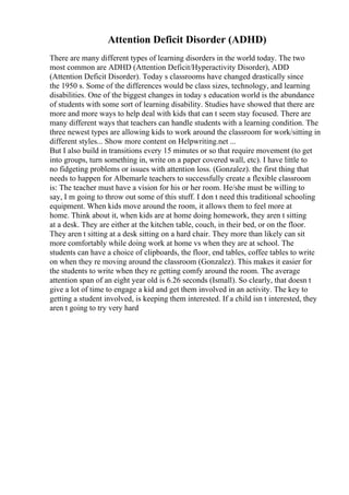 Attention Deficit Disorder (ADHD)
There are many different types of learning disorders in the world today. The two
most common are ADHD (Attention Deficit/Hyperactivity Disorder), ADD
(Attention Deficit Disorder). Today s classrooms have changed drastically since
the 1950 s. Some of the differences would be class sizes, technology, and learning
disabilities. One of the biggest changes in today s education world is the abundance
of students with some sort of learning disability. Studies have showed that there are
more and more ways to help deal with kids that can t seem stay focused. There are
many different ways that teachers can handle students with a learning condition. The
three newest types are allowing kids to work around the classroom for work/sitting in
different styles... Show more content on Helpwriting.net ...
But I also build in transitions every 15 minutes or so that require movement (to get
into groups, turn something in, write on a paper covered wall, etc). I have little to
no fidgeting problems or issues with attention loss. (Gonzalez). the first thing that
needs to happen for Albemarle teachers to successfully create a flexible classroom
is: The teacher must have a vision for his or her room. He/she must be willing to
say, I m going to throw out some of this stuff. I don t need this traditional schooling
equipment. When kids move around the room, it allows them to feel more at
home. Think about it, when kids are at home doing homework, they aren t sitting
at a desk. They are either at the kitchen table, couch, in their bed, or on the floor.
They aren t sitting at a desk sitting on a hard chair. They more than likely can sit
more comfortably while doing work at home vs when they are at school. The
students can have a choice of clipboards, the floor, end tables, coffee tables to write
on when they re moving around the classroom (Gonzalez). This makes it easier for
the students to write when they re getting comfy around the room. The average
attention span of an eight year old is 6.26 seconds (Ismall). So clearly, that doesn t
give a lot of time to engage a kid and get them involved in an activity. The key to
getting a student involved, is keeping them interested. If a child isn t interested, they
aren t going to try very hard
 
