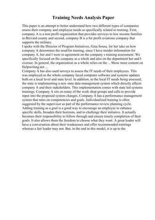 Training Needs Analysis Paper
This paper is an attempt to better understand how two different types of companies
assess their company and employee needs as specifically related to training. First,
company A is a non profit organization that provides services to low income families
in Brevard county and second, company B is a for profit aviations company that
supports the military.
I spoke with the Director of Program Initiatives, Gina Sousa, for her take on how
company A determines the needfor training, since I have insider information for
company A, her and I were in agreement on the company s training assessment. We
specifically focused on the company as a whole and also on the department her and I
oversee. In general, the organization as a whole relies on the ... Show more content on
Helpwriting.net ...
Company A has also used surveys to assess the IT needs of their employees. This
was employed as the whole company faced computer software and systems updates
both on a local level and state level. In addition, to the local IT needs being assessed;
the state is implementing a new state data management system which directly affects
company A and their stakeholders. This implementation comes with state led systems
trainings. Company A sits on many of the work shop groups and calls to provide
input into the proposed system changes. Company A has a performance management
system that rates on competencies and goals. Individualized training is often
suggested by the supervisor as part of the performance review planning cycle.
Adding training as a goal is a good way to encourage an employee to enhance
specific skills, broaden their horizons, and to challenge their initiative. It actually
becomes their responsibility to follow through and ensure timely completion of their
goals. It also allows them the freedom to choose what they want. A great leader will
have a conversation about their weaknesses and offer recommended trainings
whereas a fair leader may not. But, in the end in this model, it is up to the
 