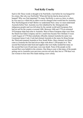 Ned Kelly Cruelty
Such is life These words is thought to be Ned Kelly s last before he was hanged for
his crimes. But who was Ned Kelly? What did Ned do that he deserved to be
hanged? Why was Ned important? To many Ned Kelly is seen as a hero, to others
he was seen as a villain but in either event he changed what would later be Australia.
Was Ned Kellygood or bad? Before we understand Ned s story we must understand
Austraila before Ned. Australia was first inhabited by the Aborigonals (the
indigenous people) and was left alone by the outside world until Europeans first
had set sail for the country at around 1606. Between 1606 and 1770 an estimated
54 European ships had came to Australia. Most of these European ships were from
the Dutch East India Company and for a small time became New Holland. It wasn
t until August of 1770 that somebody officially claimed Australia his name was
Lieutenant James Cook. Cook had claimed Australia in the name for King George
the Third and renamed Australia to New South Wales. Once claimed, two fleets
came to Australia the first had eleven ships with about 1,350 people on it. The
second fleet had provided food and supplies that were badly needed but many on
the second fleet were ill and many were near death. None of the people on the
second fleet were helpful to the colonies. One thing to note is that many of the people
getting sent to Australia were pervious convicts not only that, but in 1790 there was
one woman to four men.This made making a new colony
 