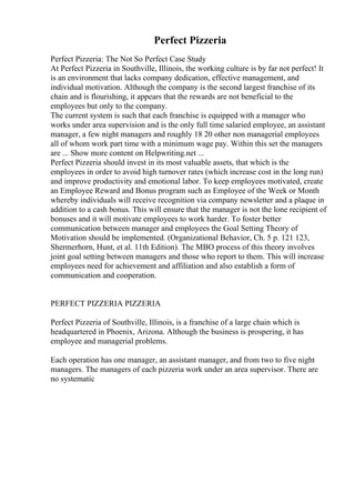 Perfect Pizzeria
Perfect Pizzeria: The Not So Perfect Case Study
At Perfect Pizzeria in Southville, Illinois, the working culture is by far not perfect! It
is an environment that lacks company dedication, effective management, and
individual motivation. Although the company is the second largest franchise of its
chain and is flourishing, it appears that the rewards are not beneficial to the
employees but only to the company.
The current system is such that each franchise is equipped with a manager who
works under area supervision and is the only full time salaried employee, an assistant
manager, a few night managers and roughly 18 20 other non managerial employees
all of whom work part time with a minimum wage pay. Within this set the managers
are ... Show more content on Helpwriting.net ...
Perfect Pizzeria should invest in its most valuable assets, that which is the
employees in order to avoid high turnover rates (which increase cost in the long run)
and improve productivity and emotional labor. To keep employees motivated, create
an Employee Reward and Bonus program such as Employee of the Week or Month
whereby individuals will receive recognition via company newsletter and a plaque in
addition to a cash bonus. This will ensure that the manager is not the lone recipient of
bonuses and it will motivate employees to work harder. To foster better
communication between manager and employees the Goal Setting Theory of
Motivation should be implemented. (Organizational Behavior, Ch. 5 p. 121 123,
Shermerhorn, Hunt, et al. 11th Edition). The MBO process of this theory involves
joint goal setting between managers and those who report to them. This will increase
employees need for achievement and affiliation and also establish a form of
communication and cooperation.
PERFECT PIZZERIA PIZZERIA
Perfect Pizzeria of Southville, Illinois, is a franchise of a large chain which is
headquartered in Phoenix, Arizona. Although the business is prospering, it has
employee and managerial problems.
Each operation has one manager, an assistant manager, and from two to five night
managers. The managers of each pizzeria work under an area supervisor. There are
no systematic
 