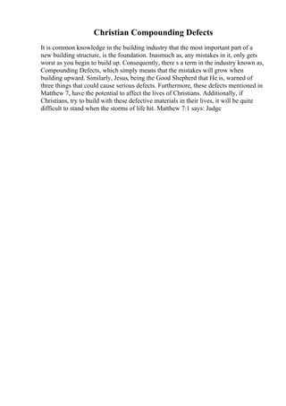Christian Compounding Defects
It is common knowledge in the building industry that the most important part of a
new building structure, is the foundation. Inasmuch as, any mistakes in it, only gets
worst as you begin to build up. Consequently, there s a term in the industry known as,
Compounding Defects, which simply means that the mistakes will grow when
building upward. Similarly, Jesus, being the Good Shepherd that He is, warned of
three things that could cause serious defects. Furthermore, these defects mentioned in
Matthew 7, have the potential to affect the lives of Christians. Additionally, if
Christians, try to build with these defective materials in their lives, it will be quite
difficult to stand when the storms of life hit. Matthew 7:1 says: Judge
 