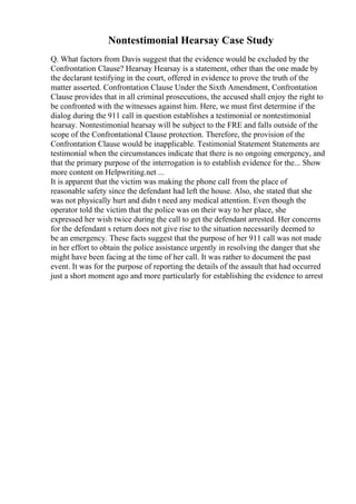 Nontestimonial Hearsay Case Study
Q. What factors from Davis suggest that the evidence would be excluded by the
Confrontation Clause? Hearsay Hearsay is a statement, other than the one made by
the declarant testifying in the court, offered in evidence to prove the truth of the
matter asserted. Confrontation Clause Under the Sixth Amendment, Confrontation
Clause provides that in all criminal prosecutions, the accused shall enjoy the right to
be confronted with the witnesses against him. Here, we must first determine if the
dialog during the 911 call in question establishes a testimonial or nontestimonial
hearsay. Nontestimonial hearsay will be subject to the FRE and falls outside of the
scope of the Confrontational Clause protection. Therefore, the provision of the
Confrontation Clause would be inapplicable. Testimonial Statement Statements are
testimonial when the circumstances indicate that there is no ongoing emergency, and
that the primary purpose of the interrogation is to establish evidence for the... Show
more content on Helpwriting.net ...
It is apparent that the victim was making the phone call from the place of
reasonable safety since the defendant had left the house. Also, she stated that she
was not physically hurt and didn t need any medical attention. Even though the
operator told the victim that the police was on their way to her place, she
expressed her wish twice during the call to get the defendant arrested. Her concerns
for the defendant s return does not give rise to the situation necessarily deemed to
be an emergency. These facts suggest that the purpose of her 911 call was not made
in her effort to obtain the police assistance urgently in resolving the danger that she
might have been facing at the time of her call. It was rather to document the past
event. It was for the purpose of reporting the details of the assault that had occurred
just a short moment ago and more particularly for establishing the evidence to arrest
 