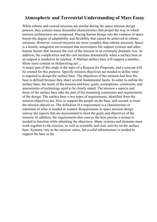 Atmospheric and Terrestrial Understanding of Mars Essay
While robotic and crewed missions are similar during the space mission design
process, they contain many dissimilar characteristics that propel the way in which
mission architectures are composed. Placing human beings into the vastness of space
boosts the degree of adaptability and flexibility that cannot be achieved in robotic
missions. However, crewed missions are more complex than robotic missions. Space
is a hostile, antagonist environment that necessitates life support systems and other
human factors that increase the cost of the mission in an extremely dramatic way. In
addition, the complexities and the cost increase dramatically when a surface base or
an outpost is needed to be reached. A Martian surface base will support a number...
Show more content on Helpwriting.net ...
A major part of this study is the topic of a Request for Proposals, and a concept will
be created for this purpose. Specific mission objectives are needed to define what
is required to design the surface base. The objectives of the mission fuel how the
base is defined because they share several fundamental facets. In order to outline the
surface base, the needs of the mission and base, goals, assumptions, constraints, and
assessments of technology need to be clearly stated. The mission s aspects and
those of the surface base take the part of the remaining constraints and requirements
of the design. The surface base s two types of requirements, identified from the
mission objectives are, first, to support the people on the base, and second, to meet
the mission objectives. The definition of a requirement is a characteristic or
statement of what is needed or wanted. Requirements in space mission design
convey the aspects that are necessitated to meet the goals and objectives of the
mission. In addition, the requirements also convey the how precise a system is
needed to function while obtaining the objectives. Many systems and elements must
work together to the mission, as well as scientific and crew activity on the surface
base. Systems vary as the mission varies, but a solid infrastructure is needed to
support the base at the
 