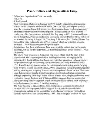 Pixar- Culture and Organisations Essay
Culture and Organisations Pixar case study
HRO372
1. Background
Pixar Animation Studios was founded in 1979, initially specializing in producing
state of the art computer hardware (Carlson, 2003). In 1990, due to poor product
sales the company diversified from its core business and began producing computer
animated commercials for outside companies. Success came for Pixar after the
production of its first computer animated film Toy story in 1995 (Hutton and Baute,
2007). Since then, Pixar has made many innovative animated feature films, with well
known ones including A Bug s Life, Toy Story 2, Monsters, Inc., Finding Nemo, The
Incredibles, Cars, Ratatouille and WALL E, six of which are in the top grossing
animated ... Show more content on Helpwriting.net ...
Schein states that these artifacts are those aspects, at the surface, that can be easily
discerned, yet are hard to understand. At Pixar these artifacts are as follows: 1. Pixar
University
The key to Pixar s success is its talented employees which lie at the heart of the
organisation. The company promotes a learning culture and all employees are
encouraged to devote at least four hours a week to their education. In house courses
are provided through the company s own established university Pixar University
(PU). Pixar University is responsible for training and cross training people, helping
them progress in their careers (Catmull, 2008). Educational classes include screenplay
writing, drawing and sculpting, however there are optional classes such as Pilates and
yoga that encourage people from all disciplines to interact and value one another.
Through expanding knowledge in and outside of their areas, employees become more
resilient to change. Redman and Wilkinson (2006), support this view stating that
through training and development, organizations are readily able to adapt to changes
in the business environment. 2. Building structure
The Pixar building is designed for a functional purpose to maximize interaction
between all Pixar employees. Schein suggests that if you want to understand
organizational culture have a look at their work place environment. The building
typically represents a den culture (Duffy, 1997 ) and is designed to allow for high
 