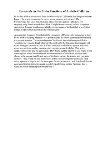 Reasearch on the Brain Functions of Autistic Children
In the late 1990 s, researchers from the University of California, San Diego wanted to
know if there was connection between mirror neurons and autism.1 They
hypothesized that since these neurons play a role in a person s ability to feel
empathy, they found it sensible to think it might be the cause of autistic symptoms.1
Autismis a disorder found among children where areas of the brainfail to work thus
makes it difficult for individuals to communicate.4
A researcher, Giacomo Rizzolatti at the University of Parma Italy, conducted a study
in the 1990 s studying Macacas. His group studied the motor command neuron from
the premotor cortex. The neuron is part of the frontal lobe that is responsible for
voluntary movements. Electrodes were hooked up to the brain and the macacas had
to perform goal oriented actions.1 When a macaca reached for a peanut, the same
exact neuron from another monkey observing them was fired also. This action
surprised Giacomo and his colleagues. They found out the neuron is also found in the
same regions as the human cortex1. Further research of the mirror neurons were
shown to be located in different parts of the brain such as the insular and cingulate
cortices. They found out that the neurons at the anterior cingulate cortex are fired
when a person is in pain and the same goes for the person who watches them1. It was
concluded that mirror neurons are seen to be performing similar functions that is
found in autism meaning that if there was a
 