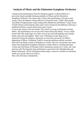 Analysis of Music and the Edmonton Symphony Orchestra
I found out the performance from the enterprise quartet s website.Which is a
university based ensemble featuring members of Music and the Edmonton
Symphony Orchestra. The reason why I choose this performance is because since
young, I have developed a strong affection in classical music. Unlike other people
who prefer European piano songs composed by Beethoven and Mozart, I enjoy music
of both Chinese and European styles and I want to found out the difference between a
traditional Chinese concert and western style concert.
I went to the concert with my friends. The concert is set up at whitemud crossing
library. The performance was set up in the lecture hall of the library. It was a small
lecture hall with small stage on it and it was set up with Soft lighting, neat wooden
bench, and warm atmosphere. There were 4 Musicians on the stage sit in a
semicircle facing the audience.,2musician is come from university of Alberta
department of Music. Guillaume Tardif is Associate professor and the associate
chair and Yue Deng is artists in Residence in Violin. The rest 2 musicians were artist
comes from Edmonton Symphony Orchestra, Charles Pilon is Assistant principal
Violist and Colin Ryan is Principal Cellist. Instrument contain are 2 violin, one viola
and one cello.The repertory they performed is come from Felix Mendelssohn and
Robert Schumann. All the information about today s concert is include on a brochure
which you can get when you walk in.
This is the first time I attended the
 