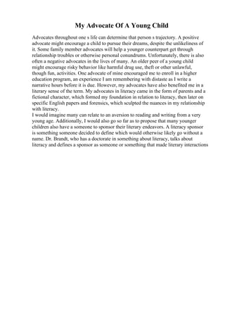 My Advocate Of A Young Child
Advocates throughout one s life can determine that person s trajectory. A positive
advocate might encourage a child to pursue their dreams, despite the unlikeliness of
it. Some family member advocates will help a younger counterpart get through
relationship troubles or otherwise personal conundrums. Unfortunately, there is also
often a negative advocates in the lives of many. An older peer of a young child
might encourage risky behavior like harmful drug use, theft or other unlawful,
though fun, activities. One advocate of mine encouraged me to enroll in a higher
education program, an experience I am remembering with distaste as I write a
narrative hours before it is due. However, my advocates have also benefited me in a
literary sense of the term. My advocates in literacy came in the form of parents and a
fictional character, which formed my foundation in relation to literacy, then later on
specific English papers and forensics, which sculpted the nuances in my relationship
with literacy.
I would imagine many can relate to an aversion to reading and writing from a very
young age. Additionally, I would also go so far as to propose that many younger
children also have a someone to sponsor their literary endeavors. A literacy sponsor
is something someone decided to define which would otherwise likely go without a
name. Dr. Brandt, who has a doctorate in something about literacy, talks about
literacy and defines a sponsor as someone or something that made literary interactions
 
