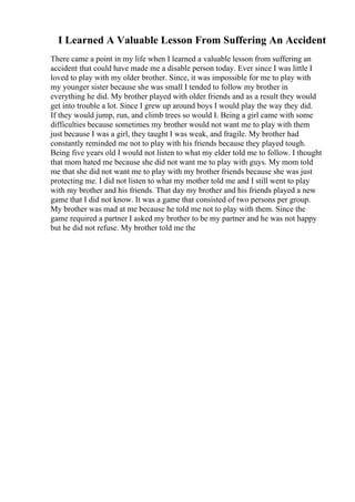 I Learned A Valuable Lesson From Suffering An Accident
There came a point in my life when I learned a valuable lesson from suffering an
accident that could have made me a disable person today. Ever since I was little I
loved to play with my older brother. Since, it was impossible for me to play with
my younger sister because she was small I tended to follow my brother in
everything he did. My brother played with older friends and as a result they would
get into trouble a lot. Since I grew up around boys I would play the way they did.
If they would jump, run, and climb trees so would I. Being a girl came with some
difficulties because sometimes my brother would not want me to play with them
just because I was a girl, they taught I was weak, and fragile. My brother had
constantly reminded me not to play with his friends because they played tough.
Being five years old I would not listen to what my elder told me to follow. I thought
that mom hated me because she did not want me to play with guys. My mom told
me that she did not want me to play with my brother friends because she was just
protecting me. I did not listen to what my mother told me and I still went to play
with my brother and his friends. That day my brother and his friends played a new
game that I did not know. It was a game that consisted of two persons per group.
My brother was mad at me because he told me not to play with them. Since the
game required a partner I asked my brother to be my partner and he was not happy
but he did not refuse. My brother told me the
 