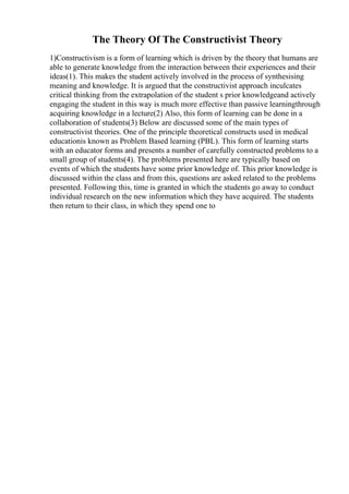 The Theory Of The Constructivist Theory
1)Constructivism is a form of learning which is driven by the theory that humans are
able to generate knowledge from the interaction between their experiences and their
ideas(1). This makes the student actively involved in the process of synthesising
meaning and knowledge. It is argued that the constructivist approach inculcates
critical thinking from the extrapolation of the student s prior knowledgeand actively
engaging the student in this way is much more effective than passive learningthrough
acquiring knowledge in a lecture(2) Also, this form of learning can be done in a
collaboration of students(3) Below are discussed some of the main types of
constructivist theories. One of the principle theoretical constructs used in medical
educationis known as Problem Based learning (PBL). This form of learning starts
with an educator forms and presents a number of carefully constructed problems to a
small group of students(4). The problems presented here are typically based on
events of which the students have some prior knowledge of. This prior knowledge is
discussed within the class and from this, questions are asked related to the problems
presented. Following this, time is granted in which the students go away to conduct
individual research on the new information which they have acquired. The students
then return to their class, in which they spend one to
 