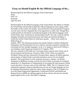 Essay on Should English Be the Official Language of the...
Should English be the Official Language of the United States
Name
ENG 122
Instructor
April 30, 2012
Should English be the Official Language of the United States The debate on whether
the United States should make English the official language has been raging within
the borders of the country for decades. Several bills have been presented to Congress
over the years, but have stagnated due to the opposition on either side. Though there
would certainly be drawbacks to introducing English as the official language of the
United States, there would also be immeasurable benefit. Not only would an official
language streamline government processes and reduce government spending, it
would also aid the United States by unifying its people. ... Show more content on
Helpwriting.net ...
English, 1995). The federal government also spends millions of dollars funding the
Immigration and Naturalization Services which is currently required to translate the
citizenship test into multiple languages. In all, U.S. taxpayers shell out $13 billion a
year funding a multi lingual government (U.S. English, 1995).
The laws currently in the books are even being used to squeeze more money out of
the government and businesses. Executive Order 13166, which was signed by
President Clinton and later enforced by President Bush, requires all federal agencies
and recipients of federal funds to provide translation services for non English
speakers. This requirement is at the American tax payer s expense. An Iranian
immigrant in Oklahoma recently used the Executive Order as grounds for complaint
asking the U.S. Department of Transportation to investigate the state because it failed
to give the driver s license exam in Farsi (McAlpin, 2008). The U.S. Supreme Court
rejected the argument citing an individual may not sue for foreign language services
by charging discrimination under the nation origin category of the Civil Rights Act.
Even the Equal Employment Opportunity Commission (EEOC) and Health and
Human Services (HHS) are rallying support for those citizens who do not currently
speak English well or at all. The EEOC is fighting
 
