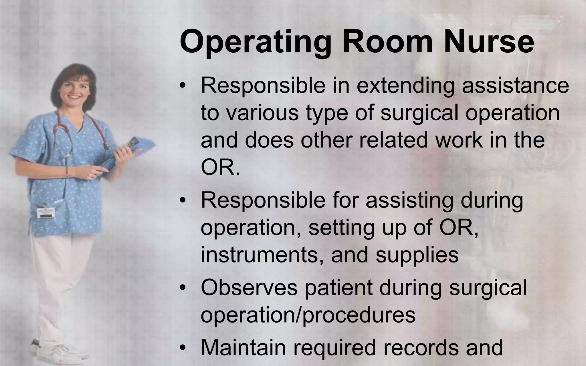 Operating Room Nurse
• Responsible in extending assistance
  to various type of surgical operation
  and does other related work in the
  OR.
• Responsible for assisting during
  operation, setting up of OR,
  instruments, and supplies
• Observes patient during surgical
  operation/procedures
• Maintain required records and
 