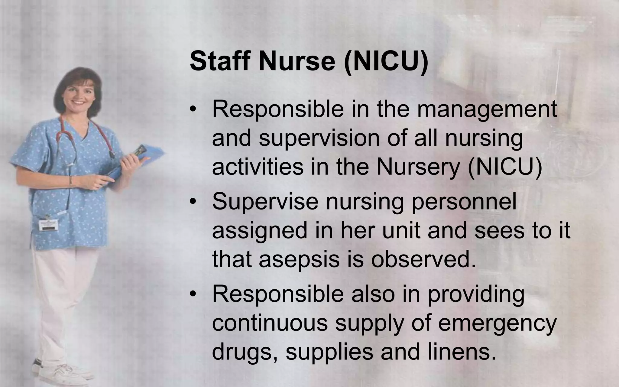 Staff Nurse (NICU)
• Responsible in the management
  and supervision of all nursing
  activities in the Nursery (NICU)
• Supervise nursing personnel
  assigned in her unit and sees to it
  that asepsis is observed.
• Responsible also in providing
  continuous supply of emergency
  drugs, supplies and linens.
 