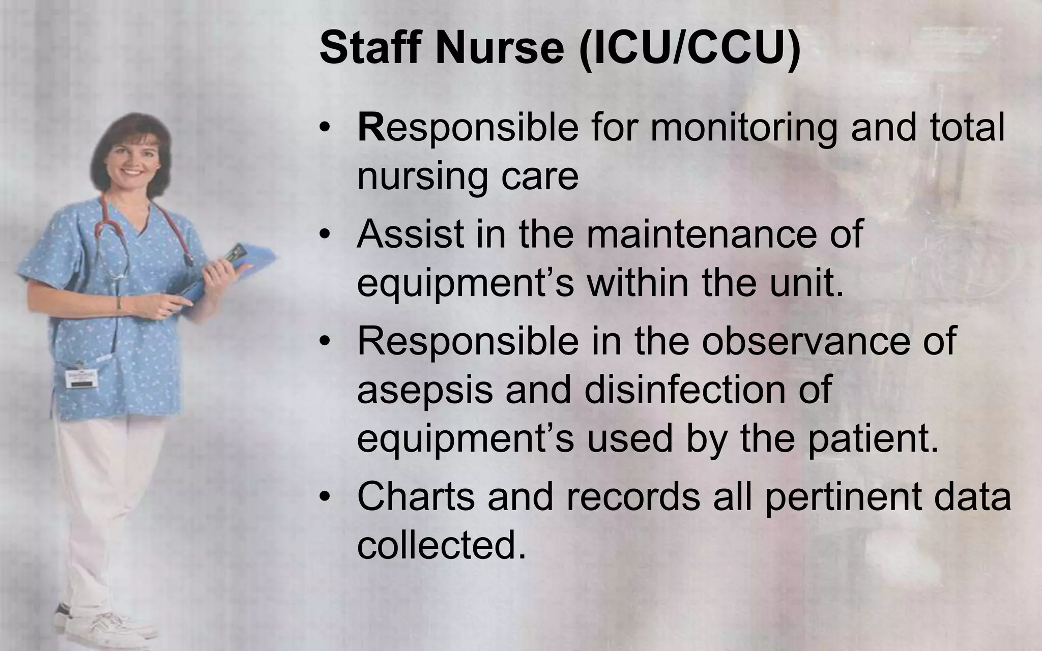 Staff Nurse (ICU/CCU)
• Responsible for monitoring and total
  nursing care
• Assist in the maintenance of
  equipment’s within the unit.
• Responsible in the observance of
  asepsis and disinfection of
  equipment’s used by the patient.
• Charts and records all pertinent data
  collected.
 