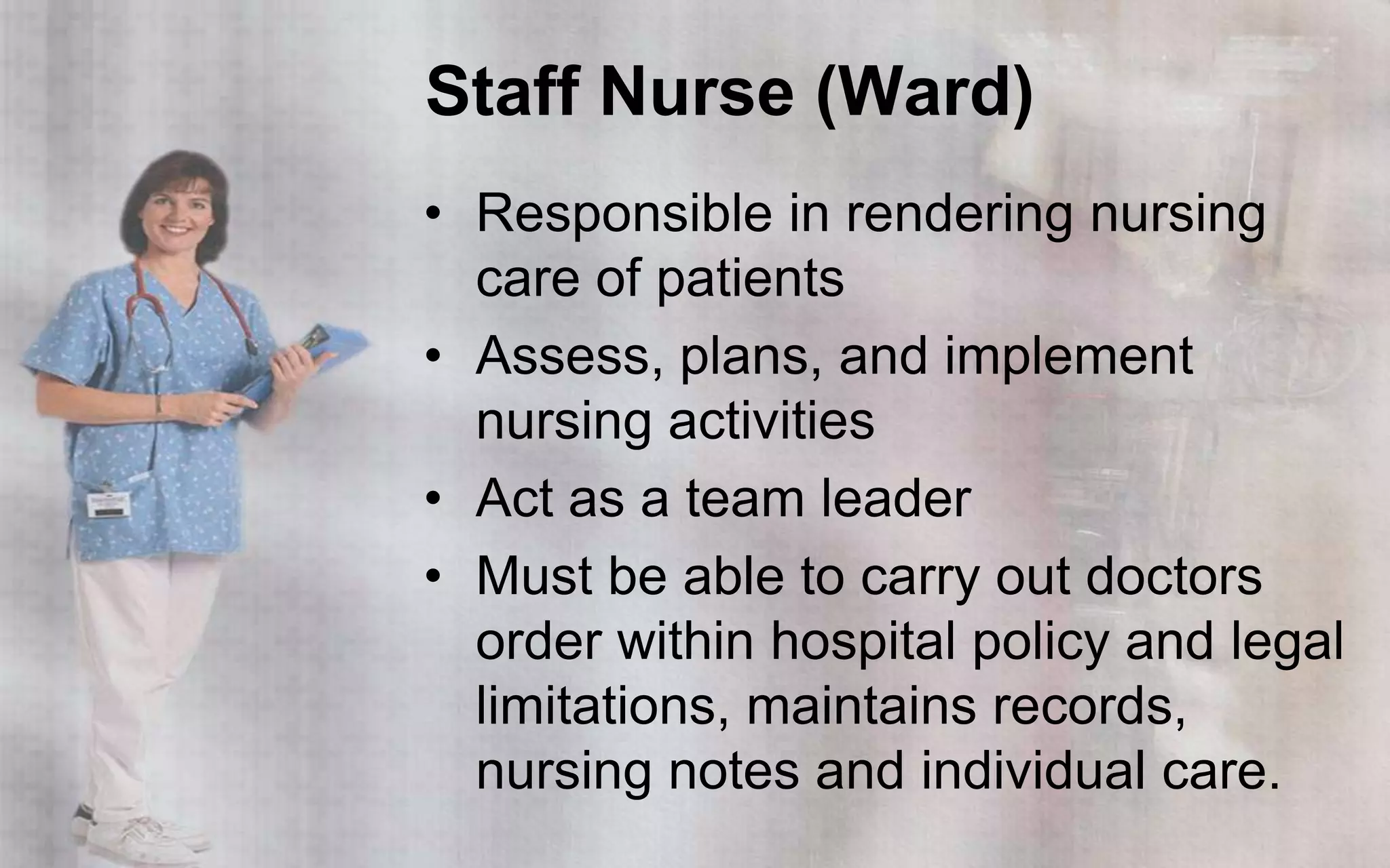 Staff Nurse (Ward)
• Responsible in rendering nursing
  care of patients
• Assess, plans, and implement
  nursing activities
• Act as a team leader
• Must be able to carry out doctors
  order within hospital policy and legal
  limitations, maintains records,
  nursing notes and individual care.
 