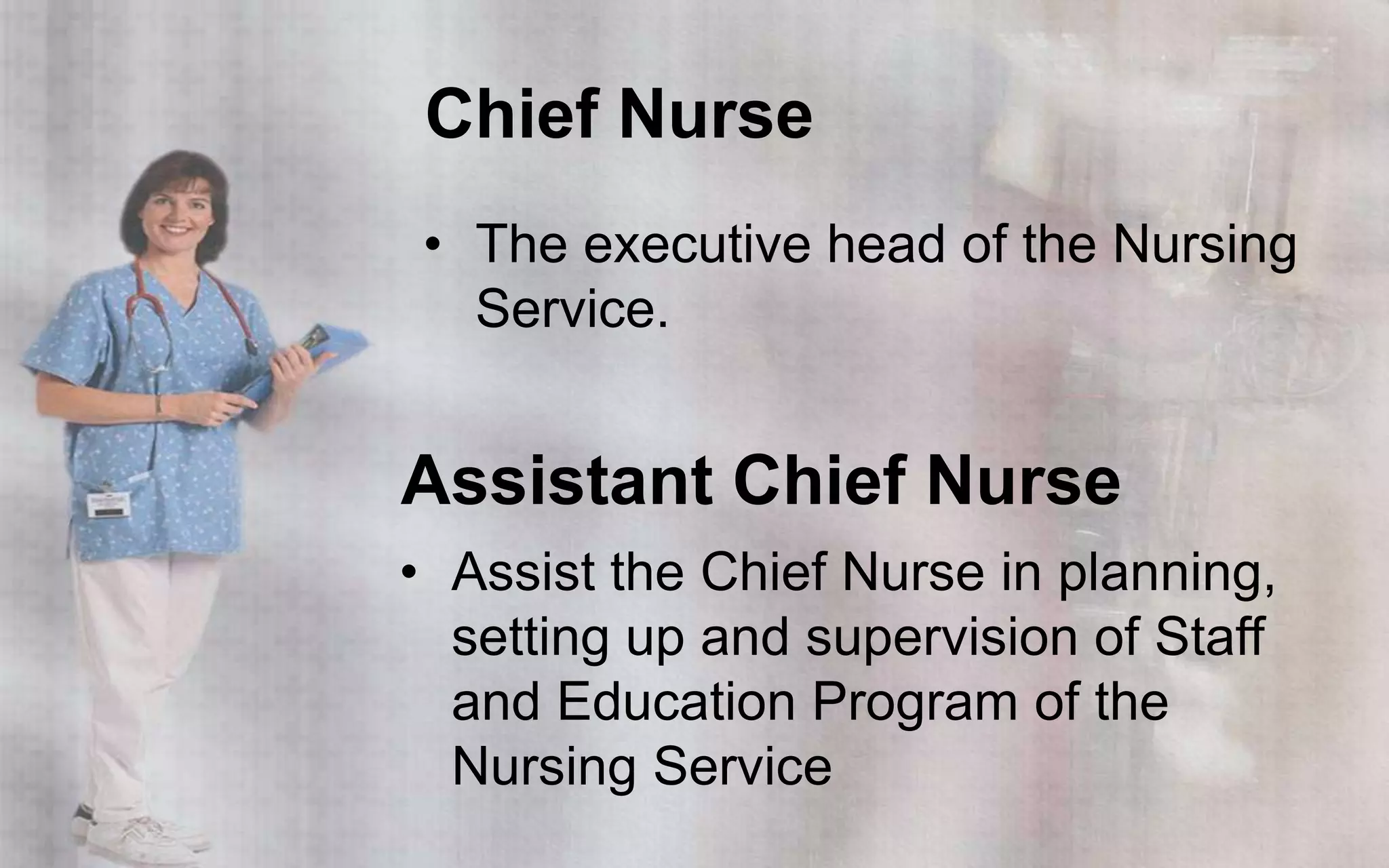 Chief Nurse
 • The executive head of the Nursing
   Service.


Assistant Chief Nurse
• Assist the Chief Nurse in planning,
  setting up and supervision of Staff
  and Education Program of the
  Nursing Service
 