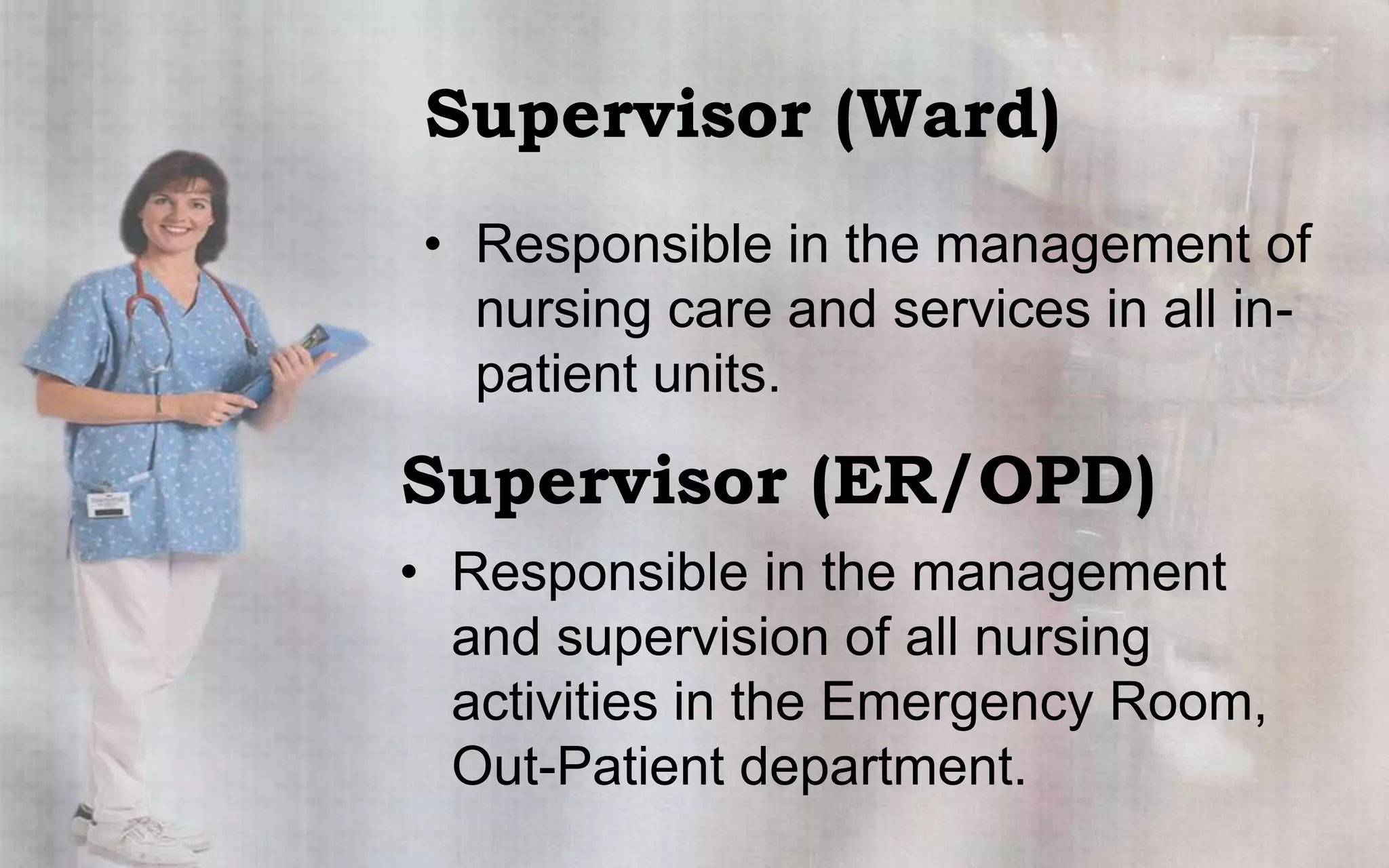 Supervisor (Ward)
• Responsible in the management of
  nursing care and services in all in-
  patient units.

Supervisor (ER/OPD)
• Responsible in the management
  and supervision of all nursing
  activities in the Emergency Room,
  Out-Patient department.
 