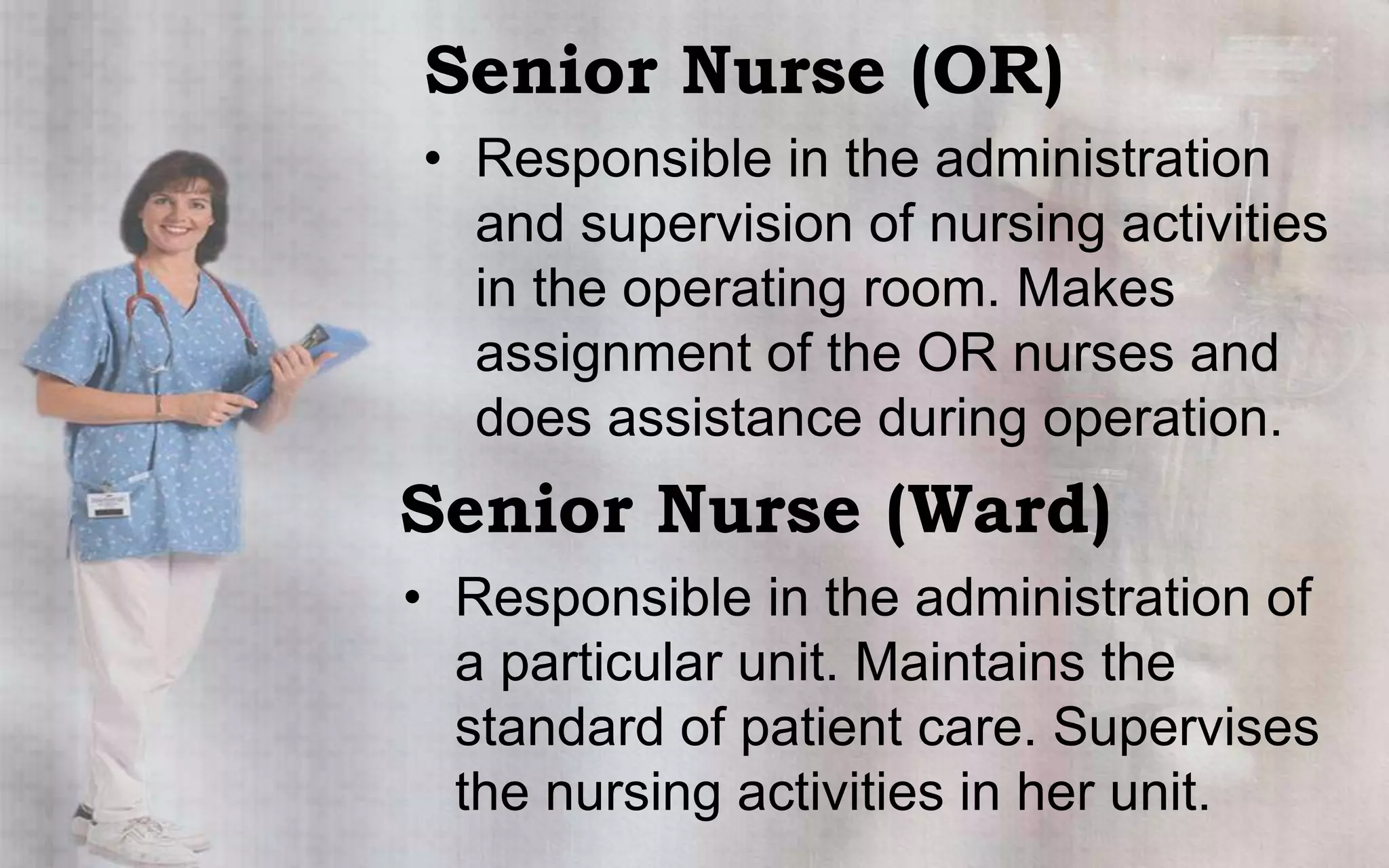 Senior Nurse (OR)
• Responsible in the administration
  and supervision of nursing activities
  in the operating room. Makes
  assignment of the OR nurses and
  does assistance during operation.
Senior Nurse (Ward)
• Responsible in the administration of
  a particular unit. Maintains the
  standard of patient care. Supervises
  the nursing activities in her unit.
 
