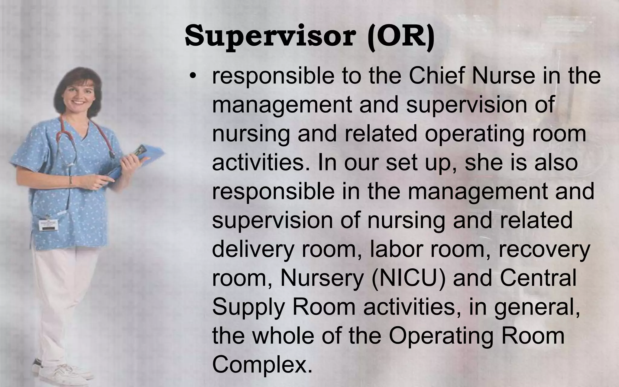 Supervisor (OR)
• responsible to the Chief Nurse in the
  management and supervision of
  nursing and related operating room
  activities. In our set up, she is also
  responsible in the management and
  supervision of nursing and related
  delivery room, labor room, recovery
  room, Nursery (NICU) and Central
  Supply Room activities, in general,
  the whole of the Operating Room
  Complex.
 