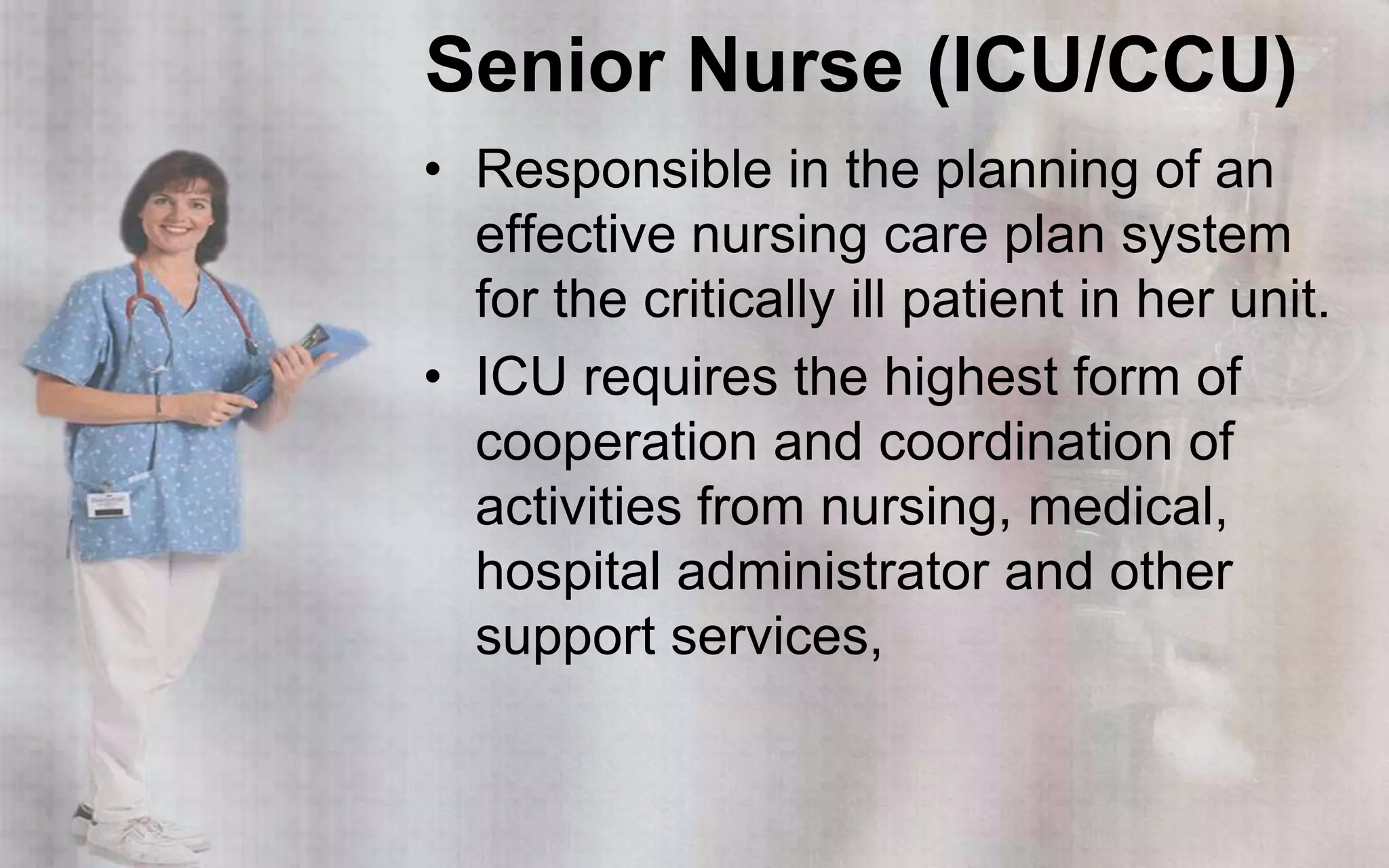 Senior Nurse (ICU/CCU)
• Responsible in the planning of an
  effective nursing care plan system
  for the critically ill patient in her unit.
• ICU requires the highest form of
  cooperation and coordination of
  activities from nursing, medical,
  hospital administrator and other
  support services,
 