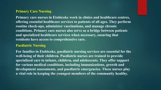 Primary Care Nursing
Primary care nurses in Etobicoke work in clinics and healthcare centres,
offering essential healthcare services to patients of all ages. They perform
routine check-ups, administer vaccinations, and manage chronic
conditions. Primary care nurses also serve as a bridge between patients
and specialized healthcare services when necessary, ensuring that
residents have access to comprehensive care.
Paediatric Nursing
For families in Etobicoke, paediatric nursing services are essential for the
well-being of their children. Paediatric nurses are trained to provide
specialized care to infants, children, and adolescents. They offer support
for various medical conditions, including immunizations, growth and
development assessments, and paediatric emergencies. These nurses play
a vital role in keeping the youngest members of the community healthy.
 