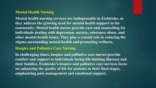 Mental Health Nursing
Mental health nursing services are indispensable in Etobicoke, as
they address the growing need for mental health support in the
community. Mental health nurses provide care and counselling for
individuals dealing with depression, anxiety, substance abuse, and
other mental health issues. They play a crucial role in reducing the
stigma surrounding mental health and promoting wellness.
Hospice and Palliative Care Nursing
In challenging times, hospice and palliative care nurses provide
comfort and support to individuals facing life-limiting illnesses and
their families. Etobicoke's hospice and palliative care services focus
on enhancing the quality of life for patients in their final stages,
emphasizing pain management and emotional support.
 