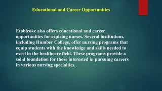 Educational and Career Opportunities
Etobicoke also offers educational and career
opportunities for aspiring nurses. Several institutions,
including Humber College, offer nursing programs that
equip students with the knowledge and skills needed to
excel in the healthcare field. These programs provide a
solid foundation for those interested in pursuing careers
in various nursing specialties.
 