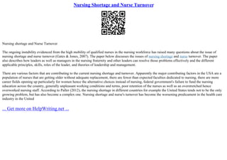 Nursing Shortage and Nurse Turnover
Nursing shortage and Nurse Turnover
The ongoing instability evidenced from the high mobility of qualified nurses in the nursing workforce has raised many questions about the issue of
nursing shortage and nurse turnover (Gates & Jones, 2007). The paper below discusses the issues of nursing shortage and nurse turnover. The paper
also describes how leaders as well as managers in the nursing fraternity and other leaders can resolve those problems effectively and the different
applicable principles, skills, roles of the leader, and theories of leadership and management.
There are various factors that are contributing to the current nursing shortage and turnover. Apparently the major contributing factors in the USA are a
population of nurses that are getting older without adequate replacement, there are fewer than expected faculties dedicated to nursing, there are more
career fields opening up particularly for women hence the alternative choices instead of nursing, federal government's failure to fund the nursing
education across the country, generally unpleasant working conditions and terms, poor retention of the nurses as well as an overstretched hence
overworked nursing staff. According to Paller (2012), the nursing shortage in different countries for example the United States tends not to be the only
growing problem, but has also become a complex one. Nursing shortage and nurse's turnover has become the worsening predicament in the health care
industry in the United
... Get more on HelpWriting.net ...
 