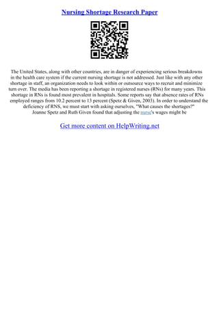 Nursing Shortage Research Paper
The United States, along with other countries, are in danger of experiencing serious breakdowns
in the health care system if the current nursing shortage is not addressed. Just like with any other
shortage in staff, an organization needs to look within or outsource ways to recruit and minimize
turn over. The media has been reporting a shortage in registered nurses (RNs) for many years. This
shortage in RNs is found most prevalent in hospitals. Some reports say that absence rates of RNs
employed ranges from 10.2 percent to 13 percent (Spetz & Given, 2003). In order to understand the
deficiency of RNS, we must start with asking ourselves, "What causes the shortages?"
Joanne Spetz and Ruth Given found that adjusting the nurse's wages might be
Get more content on HelpWriting.net
 