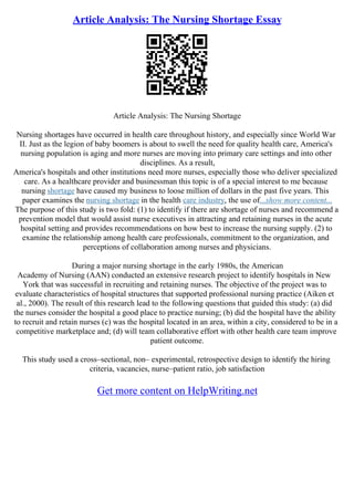Article Analysis: The Nursing Shortage Essay
Article Analysis: The Nursing Shortage
Nursing shortages have occurred in health care throughout history, and especially since World War
II. Just as the legion of baby boomers is about to swell the need for quality health care, America's
nursing population is aging and more nurses are moving into primary care settings and into other
disciplines. As a result,
America's hospitals and other institutions need more nurses, especially those who deliver specialized
care. As a healthcare provider and businessman this topic is of a special interest to me because
nursing shortage have caused my business to loose million of dollars in the past five years. This
paper examines the nursing shortage in the health care industry, the use of...show more content...
The purpose of this study is two fold: (1) to identify if there are shortage of nurses and recommend a
prevention model that would assist nurse executives in attracting and retaining nurses in the acute
hospital setting and provides recommendations on how best to increase the nursing supply. (2) to
examine the relationship among health care professionals, commitment to the organization, and
perceptions of collaboration among nurses and physicians.
During a major nursing shortage in the early 1980s, the American
Academy of Nursing (AAN) conducted an extensive research project to identify hospitals in New
York that was successful in recruiting and retaining nurses. The objective of the project was to
evaluate characteristics of hospital structures that supported professional nursing practice (Aiken et
al., 2000). The result of this research lead to the following questions that guided this study: (a) did
the nurses consider the hospital a good place to practice nursing; (b) did the hospital have the ability
to recruit and retain nurses (c) was the hospital located in an area, within a city, considered to be in a
competitive marketplace and; (d) will team collaborative effort with other health care team improve
patient outcome.
This study used a cross–sectional, non– experimental, retrospective design to identify the hiring
criteria, vacancies, nurse–patient ratio, job satisfaction
Get more content on HelpWriting.net
 