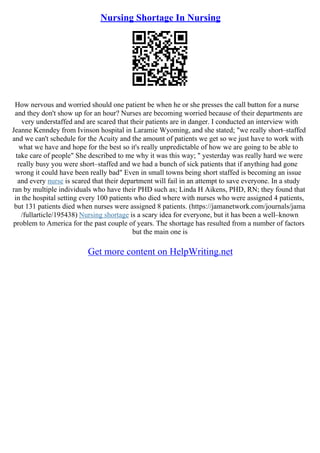 Nursing Shortage In Nursing
How nervous and worried should one patient be when he or she presses the call button for a nurse
and they don't show up for an hour? Nurses are becoming worried because of their departments are
very understaffed and are scared that their patients are in danger. I conducted an interview with
Jeanne Kenndey from Ivinson hospital in Laramie Wyoming, and she stated; "we really short–staffed
and we can't schedule for the Acuity and the amount of patients we get so we just have to work with
what we have and hope for the best so it's really unpredictable of how we are going to be able to
take care of people" She described to me why it was this way; " yesterday was really hard we were
really busy you were short–staffed and we had a bunch of sick patients that if anything had gone
wrong it could have been really bad" Even in small towns being short staffed is becoming an issue
and every nurse is scared that their department will fail in an attempt to save everyone. In a study
ran by multiple individuals who have their PHD such as; Linda H Aikens, PHD, RN; they found that
in the hospital setting every 100 patients who died where with nurses who were assigned 4 patients,
but 131 patients died when nurses were assigned 8 patients. (https://jamanetwork.com/journals/jama
/fullarticle/195438) Nursing shortage is a scary idea for everyone, but it has been a well–known
problem to America for the past couple of years. The shortage has resulted from a number of factors
but the main one is
Get more content on HelpWriting.net
 