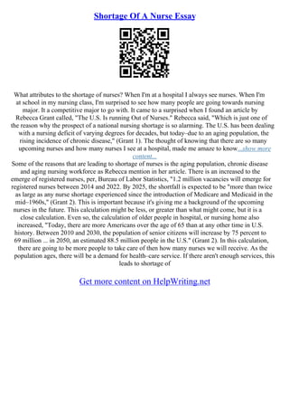 Shortage Of A Nurse Essay
What attributes to the shortage of nurses? When I'm at a hospital I always see nurses. When I'm
at school in my nursing class, I'm surprised to see how many people are going towards nursing
major. It a competitive major to go with. It came to a surprised when I found an article by
Rebecca Grant called, "The U.S. Is running Out of Nurses." Rebecca said, "Which is just one of
the reason why the prospect of a national nursing shortage is so alarming. The U.S. has been dealing
with a nursing deficit of varying degrees for decades, but today–due to an aging population, the
rising incidence of chronic disease," (Grant 1). The thought of knowing that there are so many
upcoming nurses and how many nurses I see at a hospital, made me amaze to know...show more
content...
Some of the reasons that are leading to shortage of nurses is the aging population, chronic disease
and aging nursing workforce as Rebecca mention in her article. There is an increased to the
emerge of registered nurses, per, Bureau of Labor Statistics, "1.2 million vacancies will emerge for
registered nurses between 2014 and 2022. By 2025, the shortfall is expected to be "more than twice
as large as any nurse shortage experienced since the introduction of Medicare and Medicaid in the
mid–1960s," (Grant 2). This is important because it's giving me a background of the upcoming
nurses in the future. This calculation might be less, or greater than what might come, but it is a
close calculation. Even so, the calculation of older people in hospital, or nursing home also
increased, "Today, there are more Americans over the age of 65 than at any other time in U.S.
history. Between 2010 and 2030, the population of senior citizens will increase by 75 percent to
69 million ... in 2050, an estimated 88.5 million people in the U.S." (Grant 2). In this calculation,
there are going to be more people to take care of then how many nurses we will receive. As the
population ages, there will be a demand for health–care service. If there aren't enough services, this
leads to shortage of
Get more content on HelpWriting.net
 