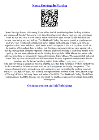 Nurse Shortage In Nursing
Nurse Shortage Recent visits to my doctor office has left me thinking about the long wait time
and stress on all the staff during my visit. Same thing happened when we got sent into urgent care
when my son had a run in with a fence. What should have been a quick visit in both locations
became over baring and way to long. The Rio Grande Valley has seen a growth in population the
past few years resulting in a shortage in nurses needed our health care system. As a personal
experience that I have had since I work in the health care system is that it is very hard to call to
the doctor's office and get them to help us out. Front page newspaper stories paint a picture of a
nursing shortage born of increased patient loads and escalation pressure to treat more people, more
quickly, for less money (Facts About the Nursing Shortage July 2001). My on–line source only
reflected something we are currently hearing from many doctor offices. When confronted with wait
times from my own customers I talk with them about the need to get their nurses on the line for
questions and the lack of such help in their doctor office....show more content...
Who can only move as quickly as possible after the nurse has done our intake. Without our first visit
to the nurse station the doctor cannot work on us slowing down an already slow process. "The
nursing shortage impacts access to care and creates stress and burnout for the working nurses in
the RGV" said Sylvia Vargas, RN, a family nurse practitioner, member of the Texas A&M Collage
of Nursing's Clinical Advisory Board and native of the RGV (The Rio Grande Valley Needs More
Nurses January 29,2018). Imagine just how much we could accomplish if we worked through the
shortage we
Get more content on HelpWriting.net
 